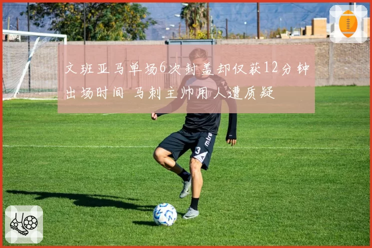 文班亚马单场6次封盖却仅获12分钟出场时间 马刺主帅用人遭质疑