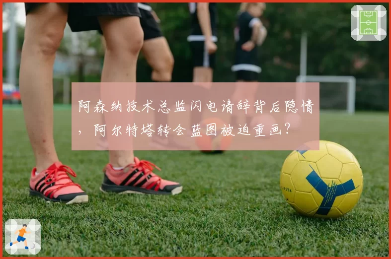 阿森纳技术总监闪电请辞背后隐情，阿尔特塔转会蓝图被迫重画？