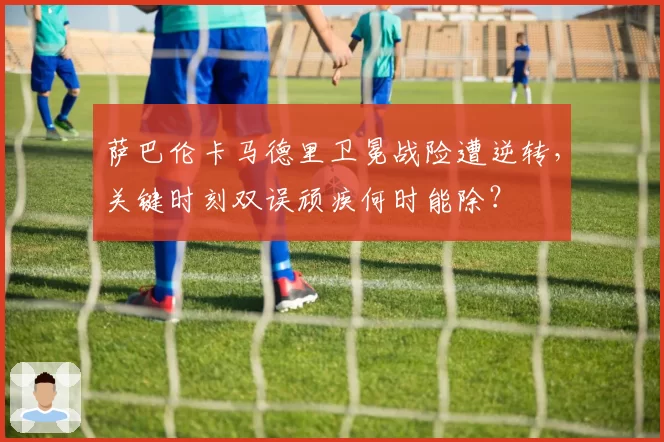萨巴伦卡马德里卫冕战险遭逆转，关键时刻双误顽疾何时能除？