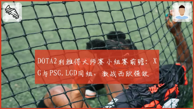DOTA2利雅得大师赛小组赛前瞻:XG与PSG.LGD同组,激战西欧强敌
