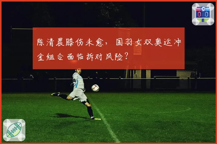 陈清晨膝伤未愈,国羽女双奥运冲金组合面临拆对风险?