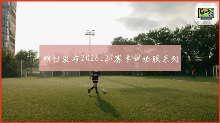 维拉发布2026_27赛季训练服系列