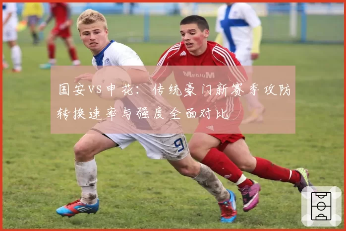 国安vs申花:传统豪门新赛季攻防转换速率与强度全面对比