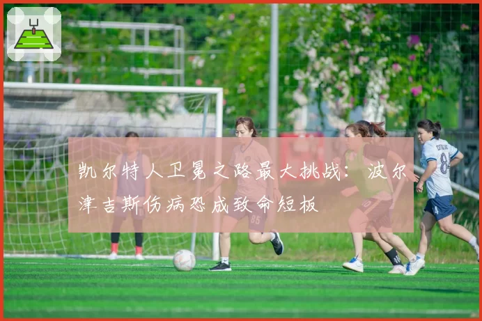 凯尔特人卫冕之路最大挑战：波尔津吉斯伤病恐成致命短板