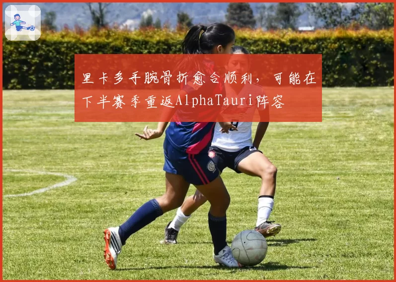里卡多手腕骨折愈合顺利，可能在下半赛季重返AlphaTauri阵容