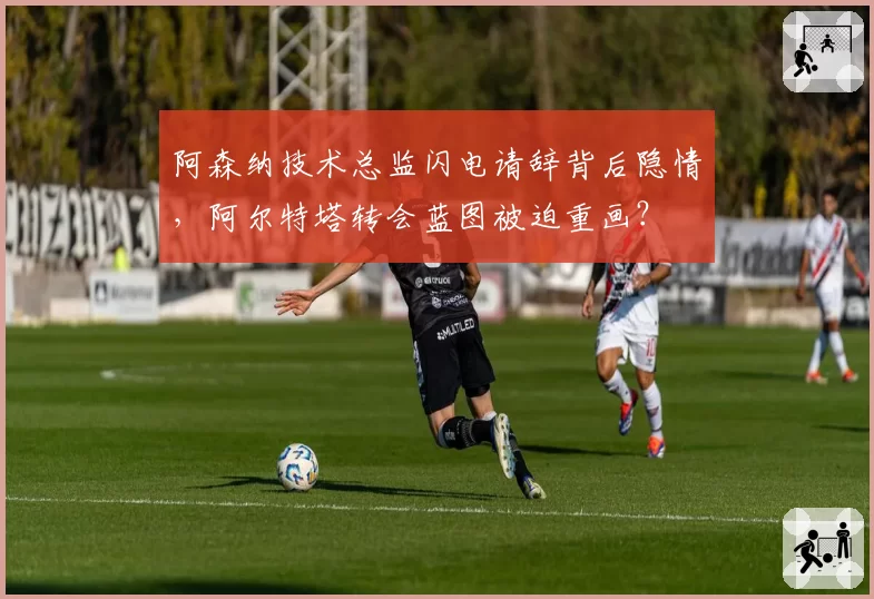 阿森纳技术总监闪电请辞背后隐情，阿尔特塔转会蓝图被迫重画？