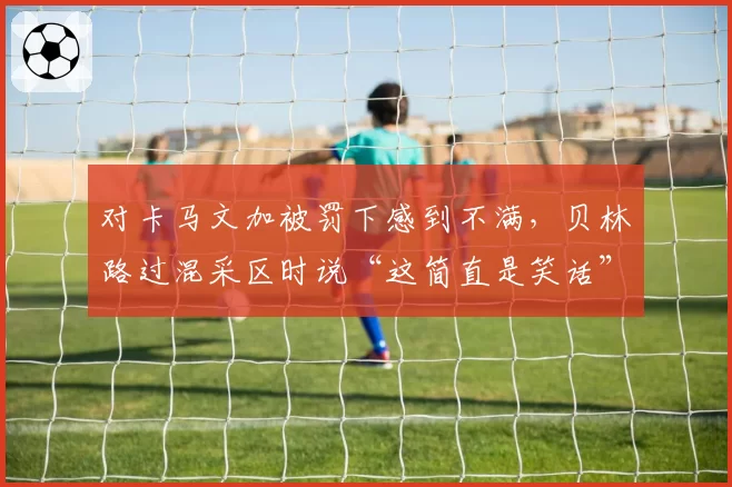 对卡马文加被罚下感到不满，贝林路过混采区时说“这简直是笑话”