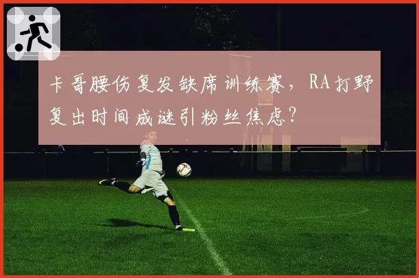 卡哥腰伤复发缺席训练赛，RA打野复出时间成谜引粉丝焦虑？