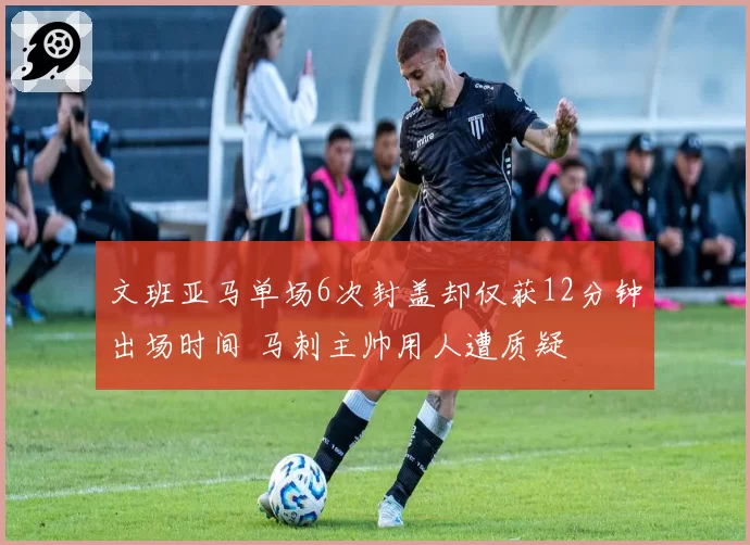 文班亚马单场6次封盖却仅获12分钟出场时间 马刺主帅用人遭质疑