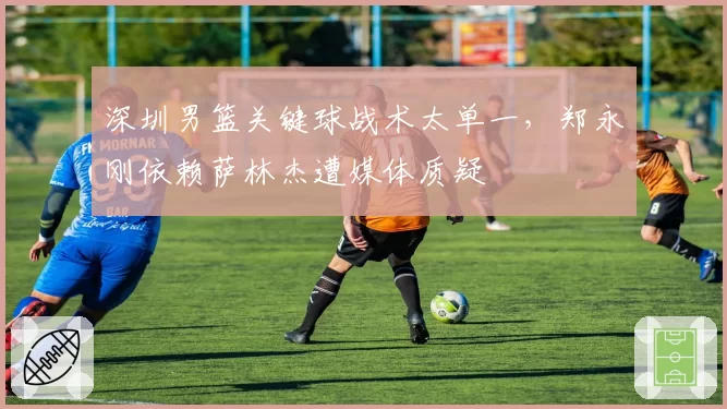 深圳男篮关键球战术太单一,郑永刚依赖萨林杰遭媒体质疑
