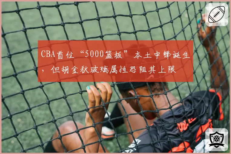 CBA首位“5000篮板”本土中锋诞生，但胡金秋玻璃属性恐阻其上限