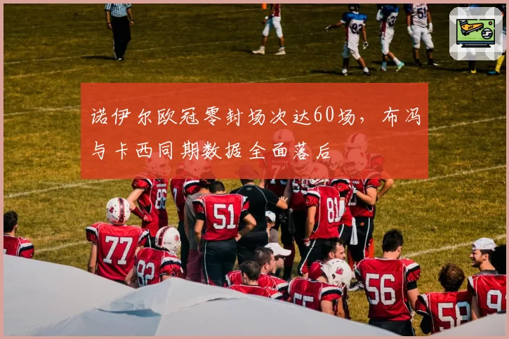 诺伊尔欧冠零封场次达60场，布冯与卡西同期数据全面落后