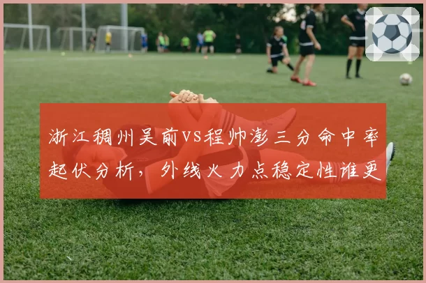 浙江稠州吴前vs程帅澎三分命中率起伏分析，外线火力点稳定性谁更可靠