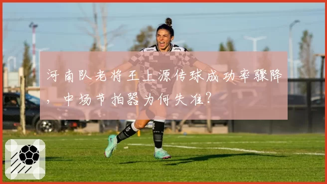 河南队老将王上源传球成功率骤降,中场节拍器为何失准?