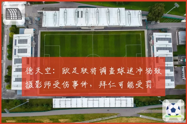 德天空：欧足联将调查球迷冲场致摄影师受伤事件，拜仁可能受罚