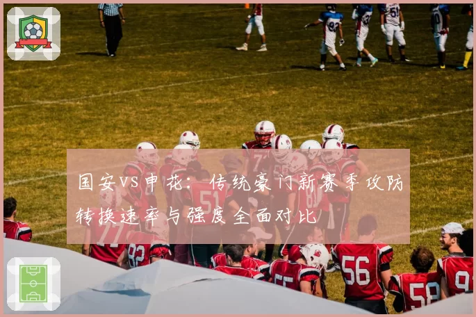 国安vs申花:传统豪门新赛季攻防转换速率与强度全面对比