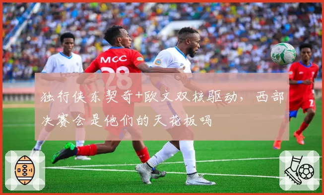 独行侠东契奇+欧文双核驱动，西部决赛会是他们的天花板吗