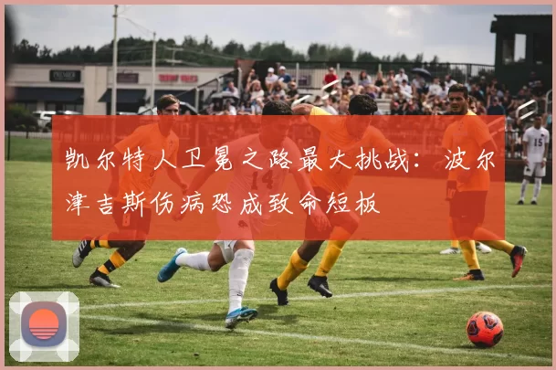 凯尔特人卫冕之路最大挑战：波尔津吉斯伤病恐成致命短板
