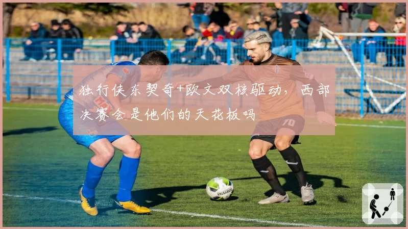 独行侠东契奇+欧文双核驱动，西部决赛会是他们的天花板吗