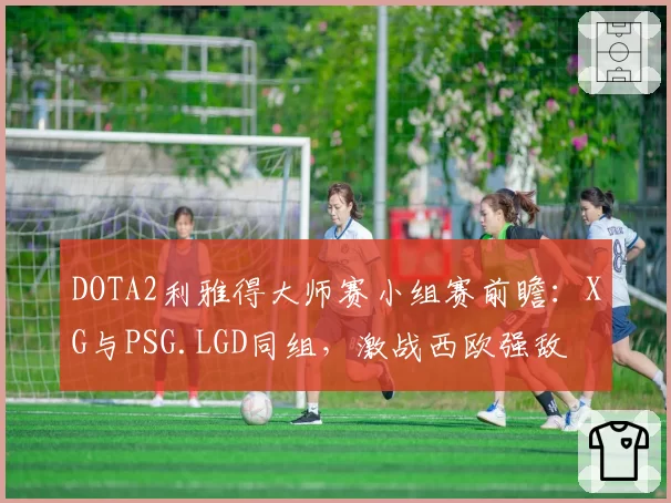 DOTA2利雅得大师赛小组赛前瞻:XG与PSG.LGD同组,激战西欧强敌