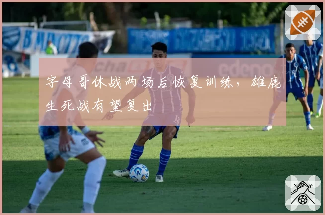 字母哥休战两场后恢复训练，雄鹿生死战有望复出